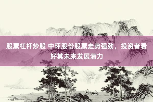 股票杠杆炒股 中环股份股票走势强劲，投资者看好其未来发展潜力