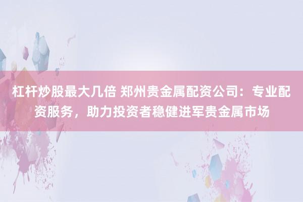 杠杆炒股最大几倍 郑州贵金属配资公司：专业配资服务，助力投资者稳健进军贵金属市场