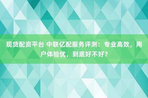 现货配资平台 中联亿配服务评测：专业高效，用户体验优，到底好不好？