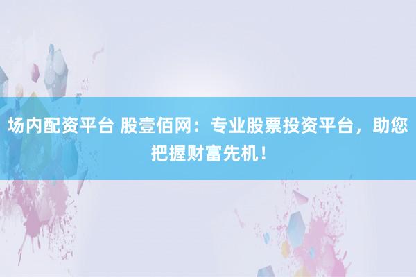 场内配资平台 股壹佰网：专业股票投资平台，助您把握财富先机！