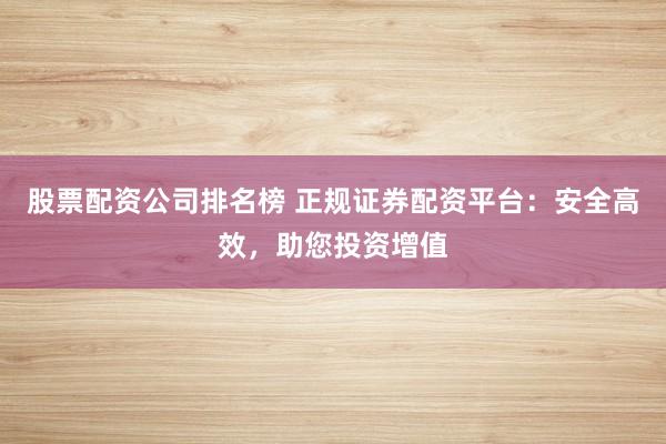股票配资公司排名榜 正规证券配资平台：安全高效，助您投资增值