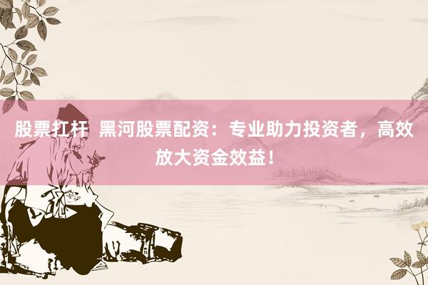 股票扛杆  黑河股票配资：专业助力投资者，高效放大资金效益！