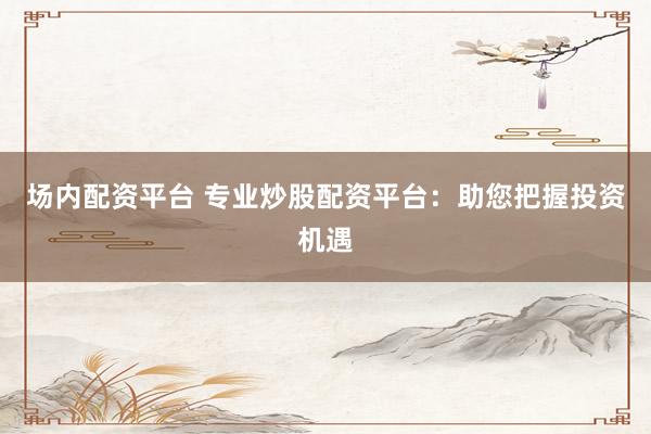 场内配资平台 专业炒股配资平台：助您把握投资机遇