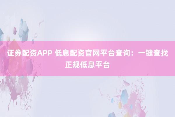证券配资APP 低息配资官网平台查询：一键查找正规低息平台