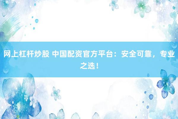 网上杠杆炒股 中国配资官方平台：安全可靠，专业之选！