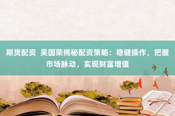 期货配资  吴国荣揭秘配资策略：稳健操作，把握市场脉动，实现财富增值