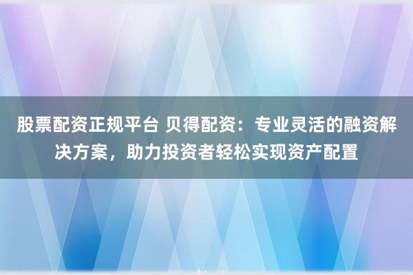 股票配资正规平台 贝得配资：专业灵活的融资解决方案，助力投资者轻松实现资产配置