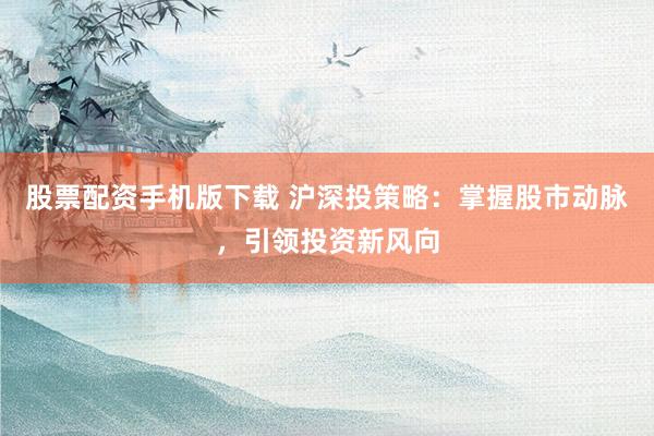 股票配资手机版下载 沪深投策略：掌握股市动脉，引领投资新风向