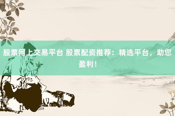 股票网上交易平台 股票配资推荐：精选平台，助您盈利！