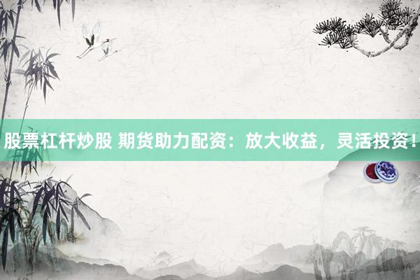 股票杠杆炒股 期货助力配资：放大收益，灵活投资！