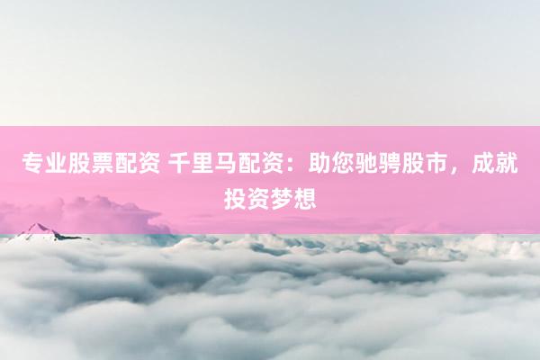 专业股票配资 千里马配资：助您驰骋股市，成就投资梦想
