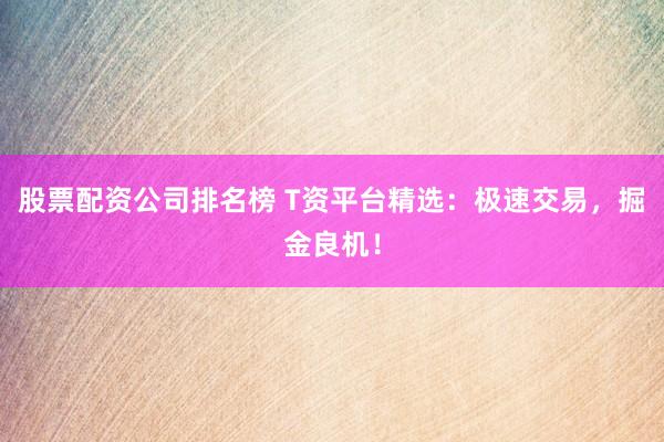 股票配资公司排名榜 T资平台精选：极速交易，掘金良机！