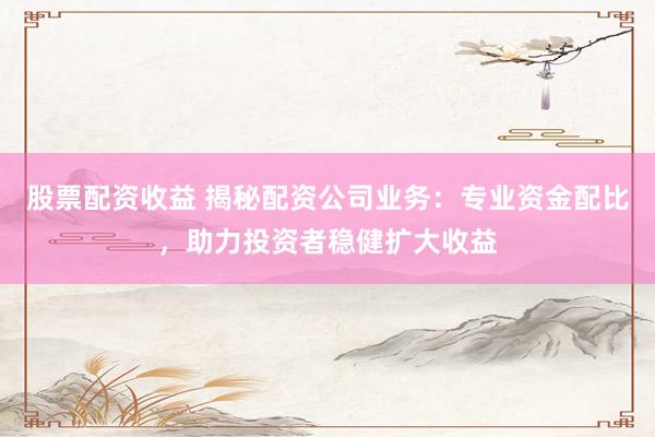 股票配资收益 揭秘配资公司业务：专业资金配比，助力投资者稳健扩大收益