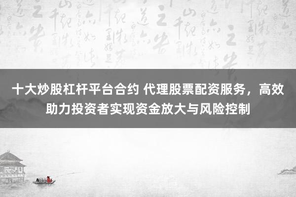 十大炒股杠杆平台合约 代理股票配资服务，高效助力投资者实现资金放大与风险控制