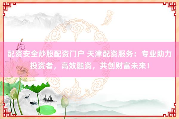 配资安全炒股配资门户 天津配资服务：专业助力投资者，高效融资，共创财富未来！