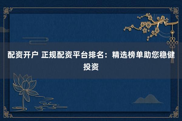 配资开户 正规配资平台排名：精选榜单助您稳健投资