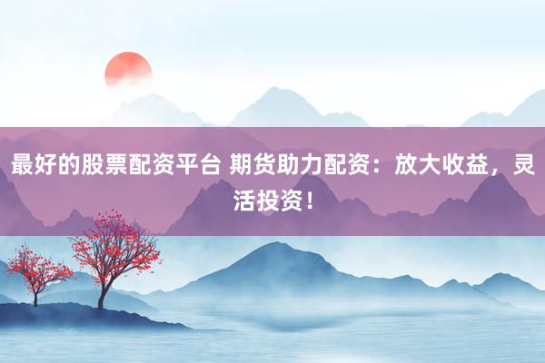 最好的股票配资平台 期货助力配资：放大收益，灵活投资！