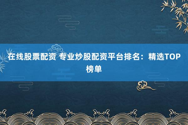在线股票配资 专业炒股配资平台排名：精选TOP榜单