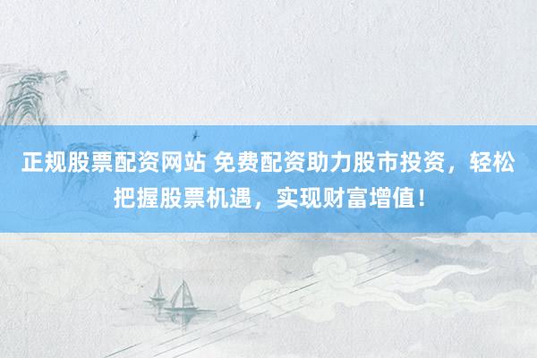 正规股票配资网站 免费配资助力股市投资，轻松把握股票机遇，实现财富增值！