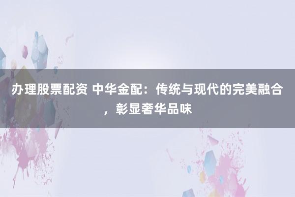 办理股票配资 中华金配：传统与现代的完美融合，彰显奢华品味