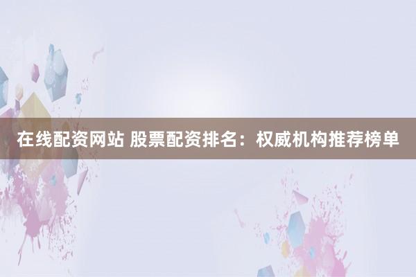 在线配资网站 股票配资排名：权威机构推荐榜单