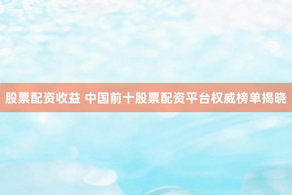股票配资收益 中国前十股票配资平台权威榜单揭晓