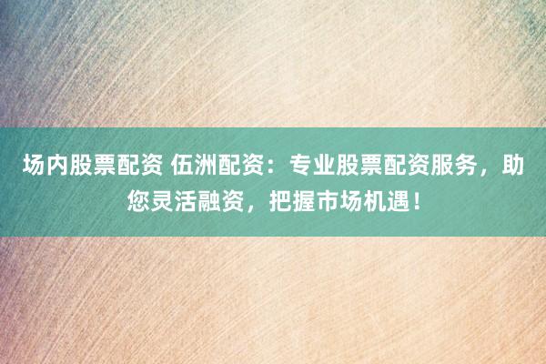 场内股票配资 伍洲配资：专业股票配资服务，助您灵活融资，把握市场机遇！