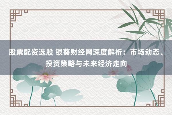 股票配资选股 银葵财经网深度解析：市场动态、投资策略与未来经济走向