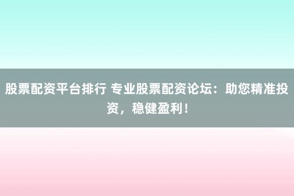 股票配资平台排行 专业股票配资论坛：助您精准投资，稳健盈利！