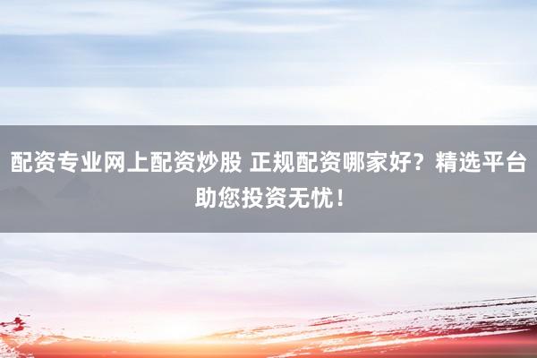 配资专业网上配资炒股 正规配资哪家好？精选平台助您投资无忧！