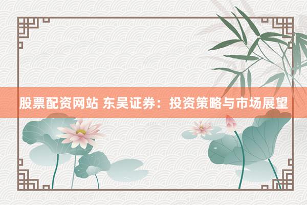 股票配资网站 东吴证券：投资策略与市场展望