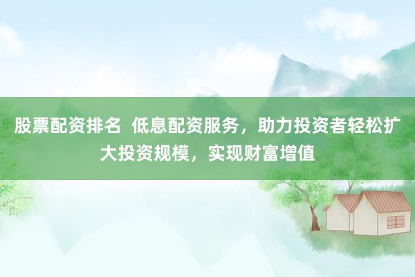 股票配资排名  低息配资服务，助力投资者轻松扩大投资规模，实现财富增值