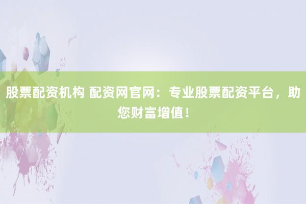 股票配资机构 配资网官网：专业股票配资平台，助您财富增值！