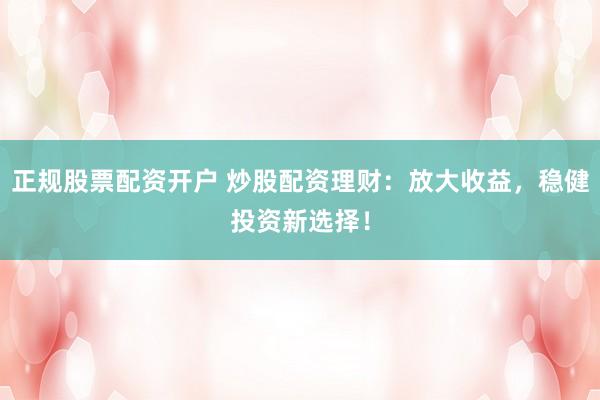 正规股票配资开户 炒股配资理财：放大收益，稳健投资新选择！