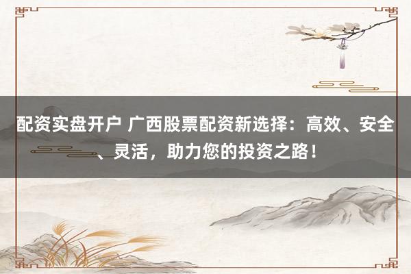 配资实盘开户 广西股票配资新选择：高效、安全、灵活，助力您的投资之路！