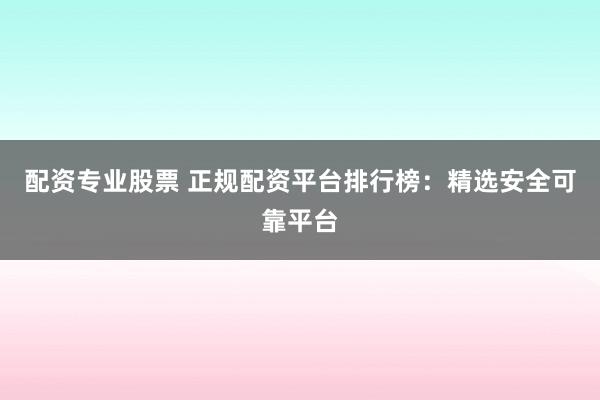 配资专业股票 正规配资平台排行榜：精选安全可靠平台